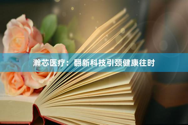 瀚芯医疗：翻新科技引颈健康往时